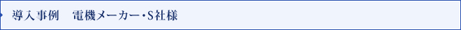 導入事例　電機メーカー・S社様