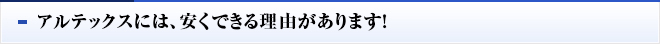 アルテックスには、安くできる理由があります！