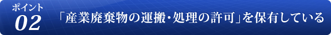 ポイント 02 「産業廃棄物の運搬・処理の許可」を保有している