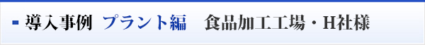 導入事例  プラント編　食品加工工場・H社様